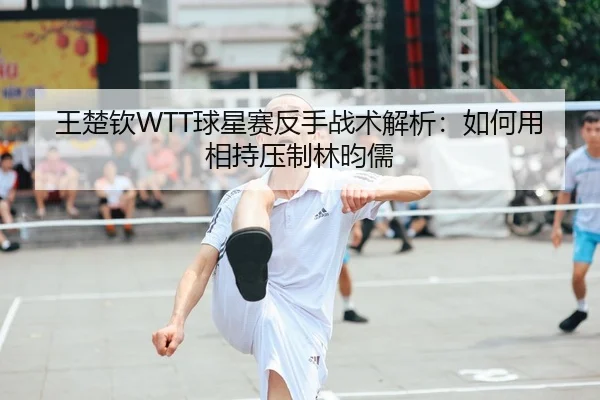 王楚钦WTT球星赛反手战术解析：如何用相持压制林昀儒