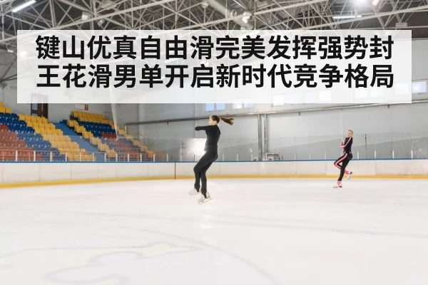 键山优真自由滑完美发挥强势封王花滑男单开启新时代竞争格局