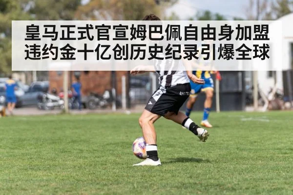 皇马正式官宣姆巴佩自由身加盟 违约金十亿创历史纪录引爆全球