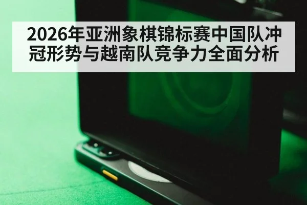 2026年亚洲象棋锦标赛中国队冲冠形势与越南队竞争力全面分析